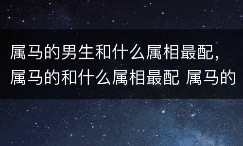 属马的男生和什么属相最配，属马的和什么属相最配 属马的属相婚