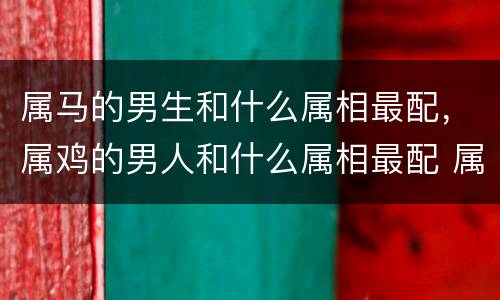 属马的男生和什么属相最配，属鸡的男人和什么属相最配 属鸡的男