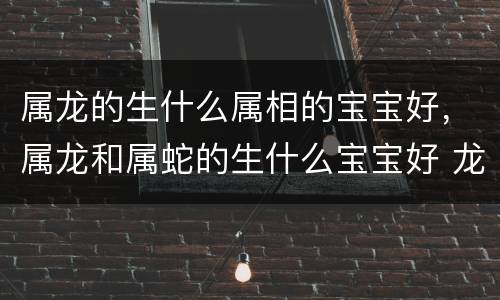 属龙的生什么属相的宝宝好，属龙和属蛇的生什么宝宝好 龙和蛇生