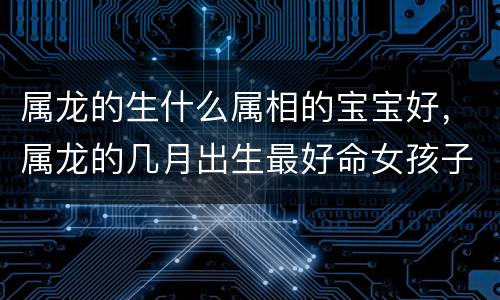 属龙的生什么属相的宝宝好，属龙的几月出生最好命女孩子