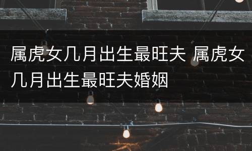 属虎女几月出生最旺夫 属虎女几月出生最旺夫婚姻