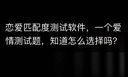 恋爱匹配度测试软件，一个爱情测试题，知道怎么选择吗？