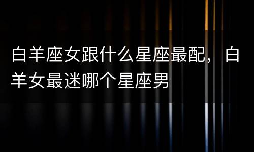 白羊座女跟什么星座最配，白羊女最迷哪个星座男