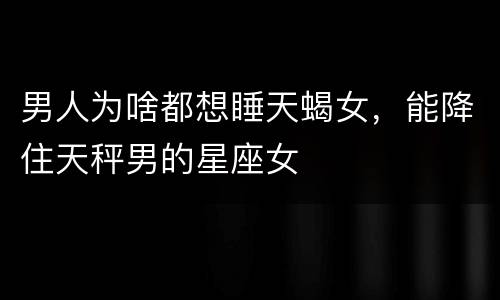男人为啥都想睡天蝎女，能降住天秤男的星座女