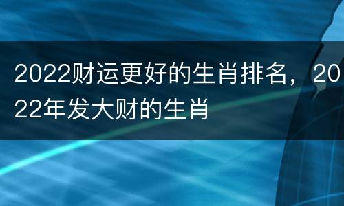 2022财运更好的生肖排名，2022年发大财的生肖