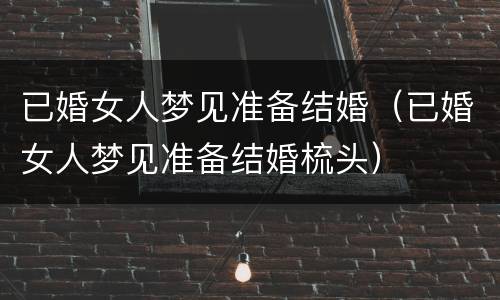 已婚女人梦见准备结婚（已婚女人梦见准备结婚梳头）