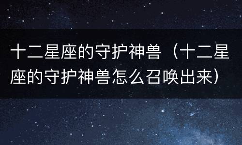 十二星座的守护神兽（十二星座的守护神兽怎么召唤出来）
