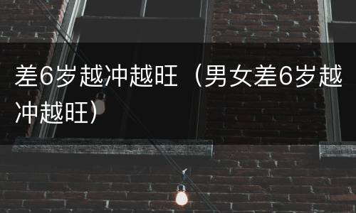 差6岁越冲越旺（男女差6岁越冲越旺）