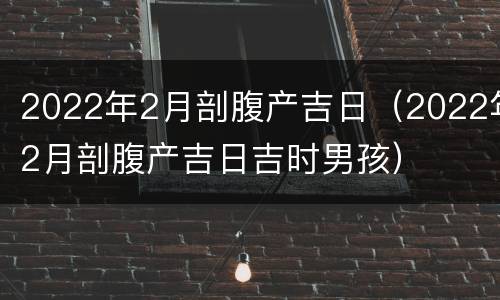 2022年2月剖腹产吉日（2022年2月剖腹产吉日吉时男孩）