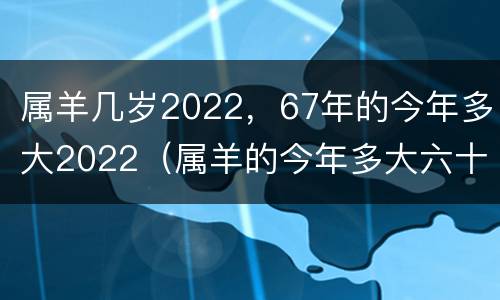 属羊几岁2022，67年的今年多大2022（属羊的今年多大六十几）