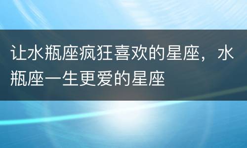 让水瓶座疯狂喜欢的星座，水瓶座一生更爱的星座