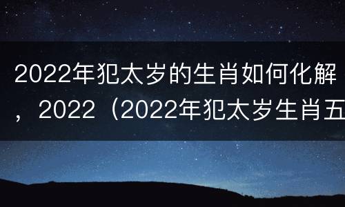 2022年犯太岁的生肖如何化解，2022（2022年犯太岁生肖五大生肖）