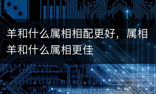 羊和什么属相相配更好，属相羊和什么属相更佳