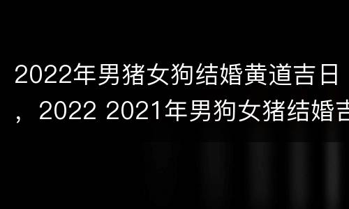 2022年男猪女狗结婚黄道吉日，2022 2021年男狗女猪结婚吉日