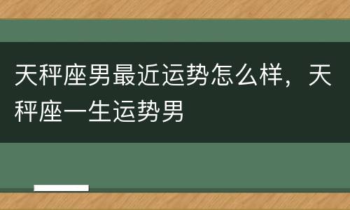 天秤座男最近运势怎么样，天秤座一生运势男