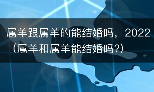属羊跟属羊的能结婚吗，2022（属羊和属羊能结婚吗?）