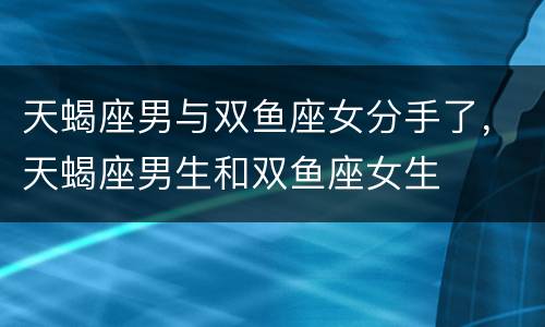 天蝎座男与双鱼座女分手了，天蝎座男生和双鱼座女生