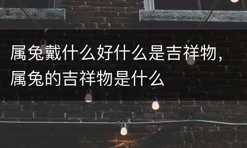 属兔戴什么好什么是吉祥物，属兔的吉祥物是什么