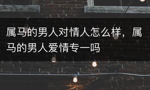 属马的男人对情人怎么样，属马的男人爱情专一吗