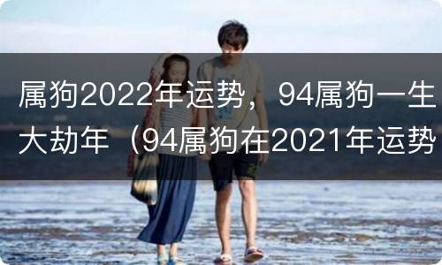 属狗2022年运势，94属狗一生大劫年（94属狗在2021年运势）