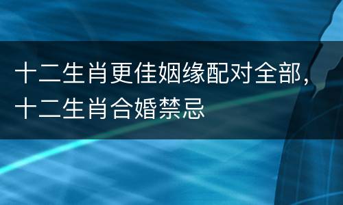十二生肖更佳姻缘配对全部，十二生肖合婚禁忌