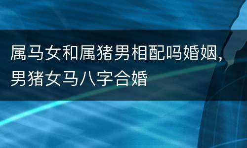 属马女和属猪男相配吗婚姻，男猪女马八字合婚