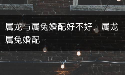 属龙与属兔婚配好不好，属龙属兔婚配