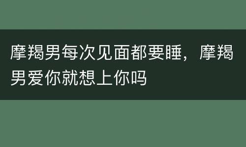 摩羯男每次见面都要睡，摩羯男爱你就想上你吗
