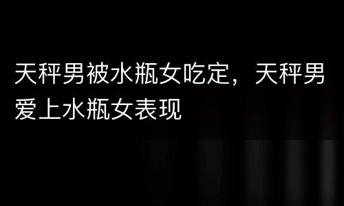 天秤男被水瓶女吃定，天秤男爱上水瓶女表现