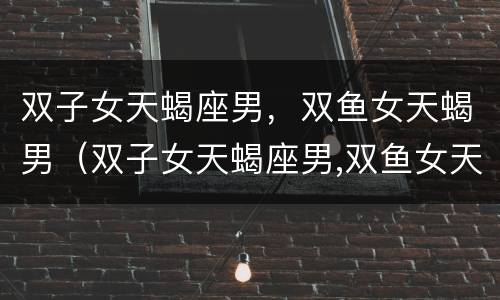 双子女天蝎座男，双鱼女天蝎男（双子女天蝎座男,双鱼女天蝎男配对）