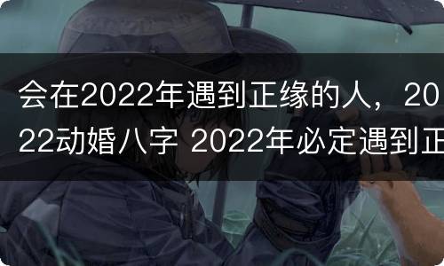 会在2022年遇到正缘的人，2022动婚八字 2022年必定遇到正缘星座