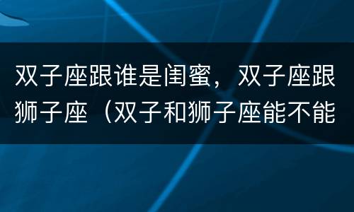 双子座跟谁是闺蜜，双子座跟狮子座（双子和狮子座能不能成为闺蜜）