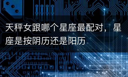 天秤女跟哪个星座最配对，星座是按阴历还是阳历