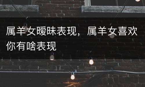属羊女暧昧表现，属羊女喜欢你有啥表现