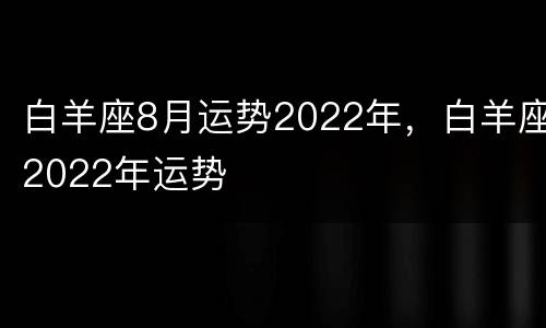 白羊座8月运势2022年，白羊座2022年运势