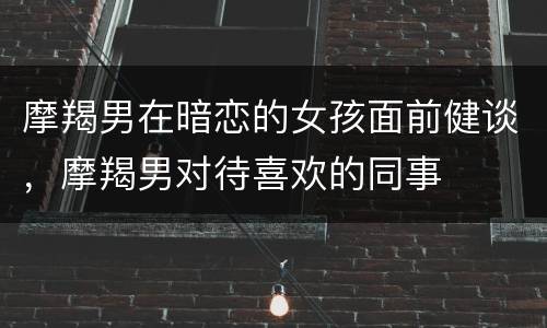 摩羯男在暗恋的女孩面前健谈，摩羯男对待喜欢的同事