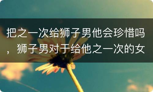 把之一次给狮子男他会珍惜吗，狮子男对于给他之一次的女生