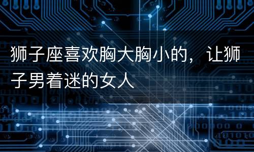 狮子座喜欢胸大胸小的，让狮子男着迷的女人