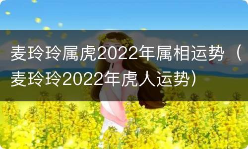 麦玲玲属虎2022年属相运势（麦玲玲2022年虎人运势）