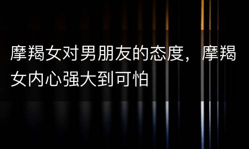 摩羯女对男朋友的态度，摩羯女内心强大到可怕
