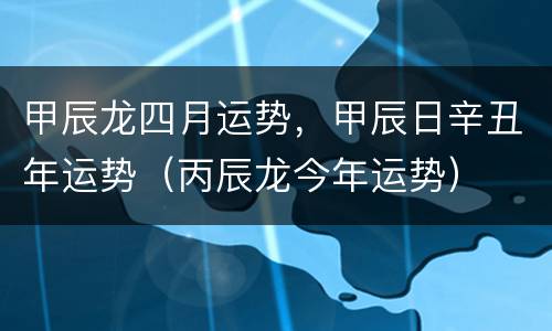 甲辰龙四月运势，甲辰日辛丑年运势（丙辰龙今年运势）