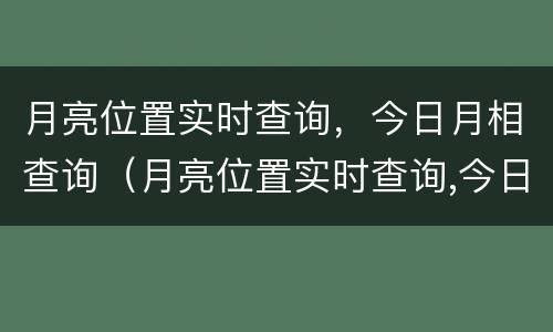 月亮位置实时查询，今日月相查询（月亮位置实时查询,今日月相查询下载）
