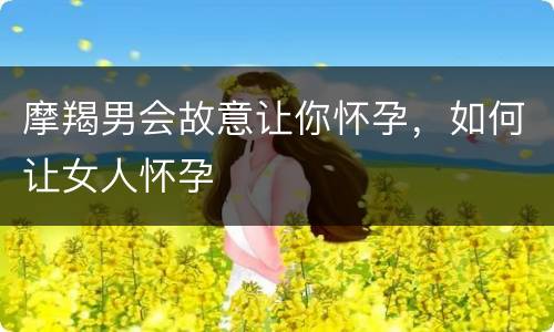 摩羯男会故意让你怀孕，如何让女人怀孕