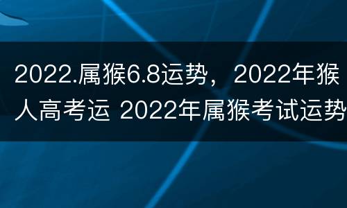 2022.属猴6.8运势，2022年猴人高考运 2022年属猴考试运势