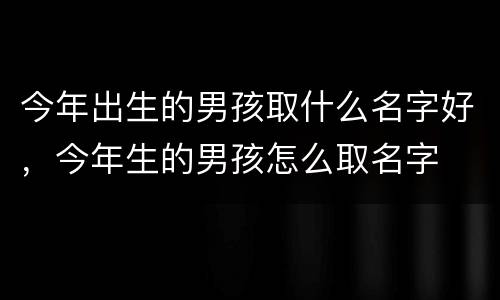 今年出生的男孩取什么名字好，今年生的男孩怎么取名字
