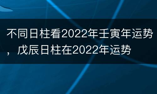 不同日柱看2022年壬寅年运势，戊辰日柱在2022年运势