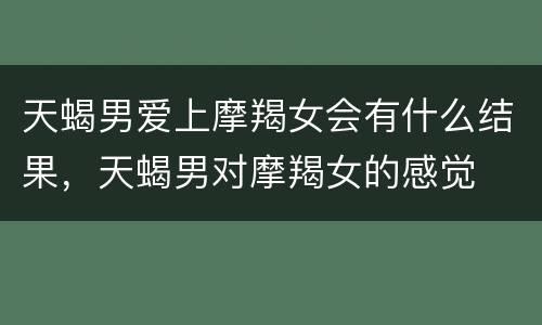 天蝎男爱上摩羯女会有什么结果，天蝎男对摩羯女的感觉