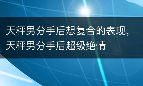 天秤男分手后想复合的表现，天秤男分手后超级绝情