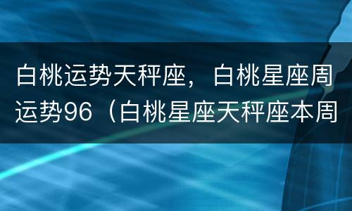 白桃运势天秤座，白桃星座周运势96（白桃星座天秤座本周运势）