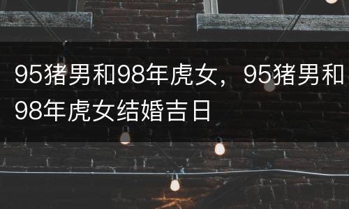 95猪男和98年虎女，95猪男和98年虎女结婚吉日